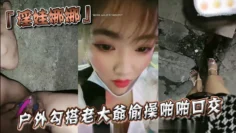 『淫娃娜娜』户外勾搭老大爷偷操啪啪口交跪舔当益壮J8还挺硬
