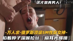 【万人求-俄罗斯顶级SM性奴女神】掐着脖子深喉拉丝，扇耳光爆操