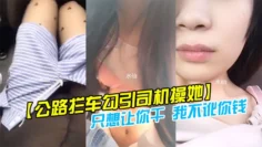 【公路拦车勾引司机操她】司机怕是仙人跳不敢操 美女说：只想让你干 我不讹你钱 我给你钱好吗!