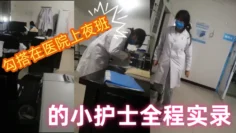 【勾搭在医院】上夜班的小护士全程实录，值班室内勾搭伸进衣服摸她奶子撩骚，去她宿舍扒光吃奶玩逼爆草射她嘴p