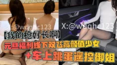 【我的枪好长啊】元旦福利线下双飞高颜值少女 车上跳蛋遥控御姐