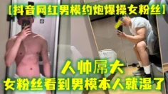【抖音网红男模约炮爆操女粉丝】人帅屌大，女粉丝看到男模本人就湿了，套也不愿意带，最后被男模帅哥狠狠内射