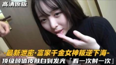 【最新泄密-富家千金女神叛逆下海】顶级颜值皮肤白到发光，看一次射一次