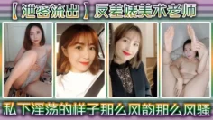 【泄密流出】反差婊美术老师，私下淫荡的样子 ，谁能料到她是那么风韵，那么风骚！