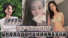 【泄密流出】杭州气质女白领刘婷和包皮男友自拍性爱视频被用毛笔玩逼