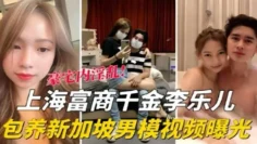 【泄密流出】海富商千金【李乐儿】包养新加坡男模视频曝光