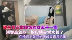 【泄密流出】硬拉着正做晚饭的女友干一炮，翘臀高耸抠一抠，皮肤白皙，太着急了在沙发上就开始干起来，真是饥渴