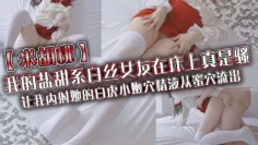 【米胡桃】我的盐甜系白丝女友在床上真是骚，让我内射她的白虎小嫩穴，精液从蜜穴流出