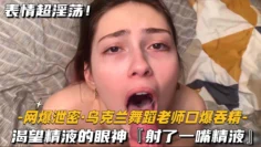 【网爆泄密-乌克兰舞蹈老师口爆吞精】渴望精液的眼神，射了一嘴精液