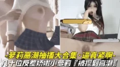 【逼真紧啊-萝莉高潮抽搐大合集】几十位反