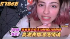 【青春少女】主动口爆，高潮表情淫荡销魂