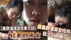 【高颜值情侣性爱大战】轻素颜美女，极品颜值，超会吃鸡，轻少妇韵味，简直让人羡慕