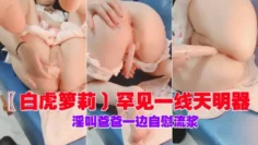 〖白虎箩莉〕罕见一线天明器，淫叫爸爸一边自慰流浆下集