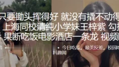 上海同校清纯小学妹王梓紫勾搭成功后，果断吃饭电影酒店一条龙视频曝光