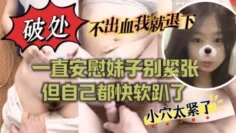 ”不出血我就退下“帮妹子破处也太拼了吧！一直安慰妹子别紧张 但自己都快软趴了