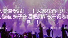 人家在.酒吧开.开.心蹦.迪，妹子在.酒吧厕所.被干得嗷.嗷叫！！