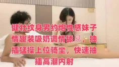 健壮纹身男约炮性感妹子情趣装吸奶调情舔屌，抽插猛操上位骑坐，快速抽插高潮内射