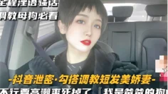 全程淫语骚话调教母狗必看-抖音泄密·勾搭调教短发美娇妻-不行要高潮爽死掉了「我是爸爸的狗