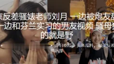 南京反差骚婊老师刘月一边被炮友舔下体一边和芬兰实习的男友视频骚母狗玩的就是野