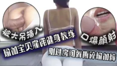 口爆颜射，瑜伽宝贝雇佣健身教练，刚进房间就撕碎瑜伽裤被大吊插入！