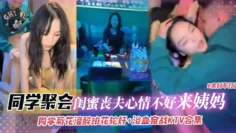 同学聚会-灌醉班花轮奸浴室奋战KTV合集，闺蜜丧夫心情不好来姨妈无情口爆拉丝