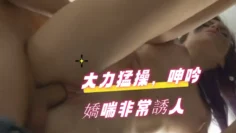 大力猛操，呻吟嬌喘非常誘人