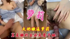 大奶嫩逼萝莉，真实嫩的出水，无套干炮