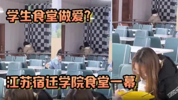 学生食堂做爱江苏宿迁学院食堂一幕现在的人这么那个吗简直辣眼睛