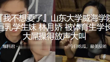 山东大学威海学院巨乳学生妹“林月娇”被体育生学长大屌操得放声大叫