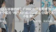 广州化妆师“蓝莓婷”奋战超过二十个猛男 “鸡巴大的都可以试试 你这个太小了 不够塞”