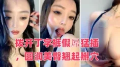御姐系新人网红美女自慰首秀，拨开丁字裤假屌猛插，圆润美臀翘起掰穴