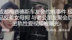 成都梅赛德斯车友会约炮事件，极品反差女母狗与老公朋友聚会后出轨性爱视频被曝光