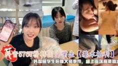 抖音576W粉韩国留学生【基本祐利】，韩国留学生陪睡大哥事件，床上淫荡高潮喷水