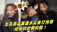 抖音热点大瓜曝光！青海西宁一女孩酒店里遭多人暴打侮辱还被扒去其衣服！