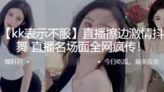 抖音直.播擦边激.情抖.奶热.舞，直播.名场面全.网疯传！