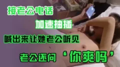 接老.公电话，加.速抽插，喊出.来让她老.公听.见，老公.还问’你爽吗‘，’爽.啊，我感觉.有人听我.被操逼，好得.劲呀‘，聊天刺.激！