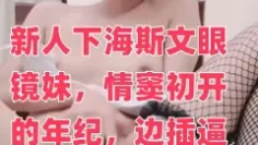 新人下海斯文眼镜妹，情窦初开的年纪，边插逼边叫：爸爸啊~干我·啊