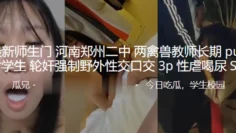 最新师生门河南郑州二中两禽兽教师长期pua女学生轮奸强制野外性交口交3P性虐喝尿SM
