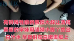 有特殊性癖的猥琐大叔让清纯美丽的学妹用超嫩小脚丫撸出白汁水 尽数射在白嫩美脚上