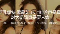 杭州巨乳模特“孟晶茹”床上呻吟声是真骚，一对大奶简直是要人命