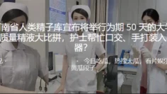 河.南省人.类精子.库宣布将举.行为期5.0天的大学.生质量精液大.拼，护士帮.忙口交、手打装.入容器