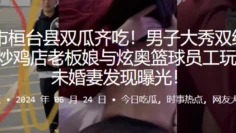 淄博市桓台县双瓜齐吃！男子大秀双线操作出轨炒鸡店老板娘与炫奥篮球员工玩3P，被u婚妻发现曝光！