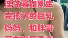 淫荡骚妇刚生完孩子的巨乳妈妈，和胖哥哥在客厅无套啪啪