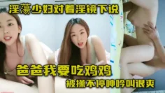 淫蕩少妇对着淫镜下说爸爸我要吃鸡鸡 被操不停呻吟叫很爽