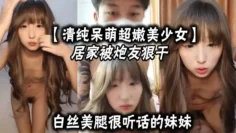 清纯呆萌超嫩美少女居家被炮友狠干白丝美腿很听话的妹妹大屌爆草嫩穴主动骑乘深插