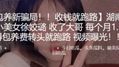 湖南长沙小美女“徐姣璐”收了大哥每个月1.5万得包养费转头就跑路 视频曝光！！