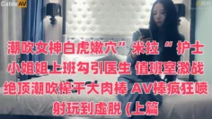 潮吹女神白虎嫩穴”米拉“ 护士小姐姐上班勾引医生 值班室激战绝顶潮吹榨干大肉棒 AV棒疯狂喷射玩到虚脱 (上篇