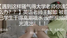 英.语老师被自己.学生干得.高潮喷.水，没想视.频曝光流出！！！
