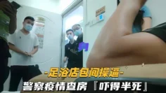 足浴店包间操逼警察疫情查房吓得半死那是真刺激