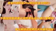 重金调教抖音20w粉反差女网红拳头猛插嫩穴疼得大叫高潮喷水